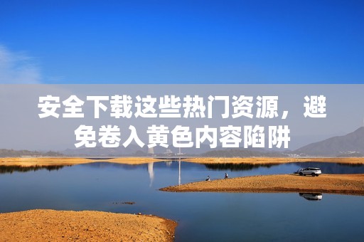 安全下载这些热门资源，避免卷入黄色内容陷阱