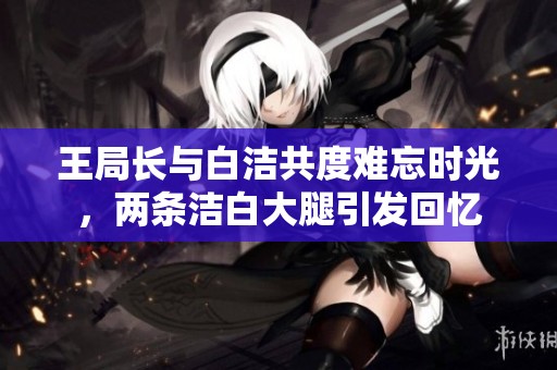 王局长与白洁共度难忘时光，两条洁白大腿引发回忆