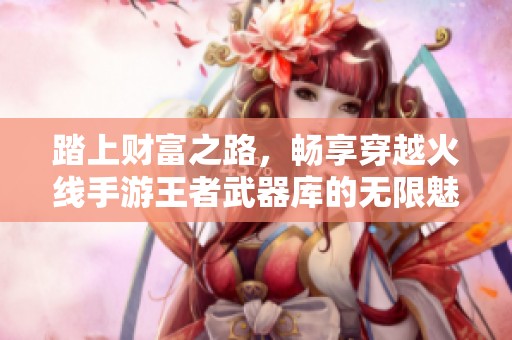 踏上财富之路，畅享穿越火线手游王者武器库的无限魅力
