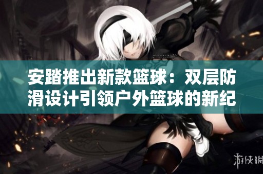 安踏推出新款篮球：双层防滑设计引领户外篮球的新纪元