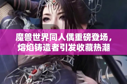 魔兽世界同人偶重磅登场，熔焰铸造者引发收藏热潮