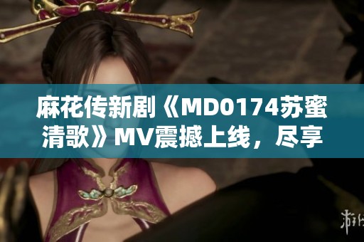 麻花传新剧《MD0174苏蜜清歌》MV震撼上线，尽享天美麻花精彩内容