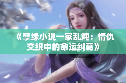 《孽缘小说一家乱炖：情仇交织中的命运纠葛》