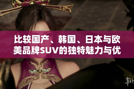 比较国产、韩国、日本与欧美品牌SUV的独特魅力与优势分析