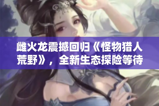 雌火龙震撼回归《怪物猎人荒野》，全新生态探险等待你！