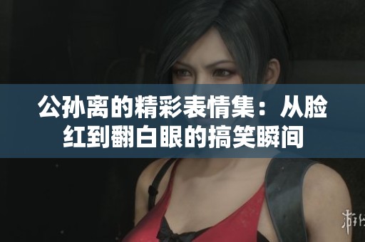 公孙离的精彩表情集：从脸红到翻白眼的搞笑瞬间