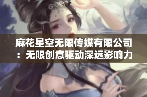 麻花星空无限传媒有限公司：无限创意驱动深远影响力之路