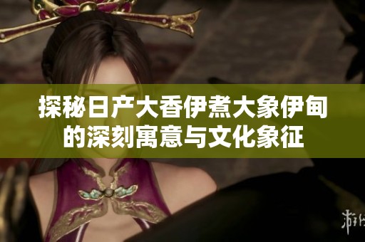 探秘日产大香伊煮大象伊甸的深刻寓意与文化象征