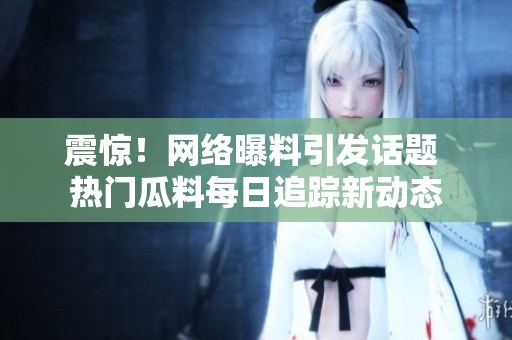 震惊！网络曝料引发话题 热门瓜料每日追踪新动态