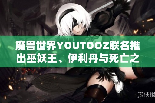 魔兽世界YOUTOOZ联名推出巫妖王、伊利丹与死亡之翼限量手办