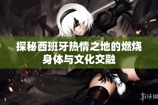 探秘西班牙热情之地的燃烧身体与文化交融