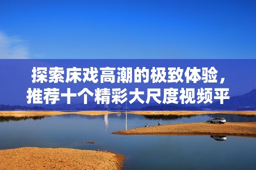 探索床戏高潮的极致体验，推荐十个精彩大尺度视频平台