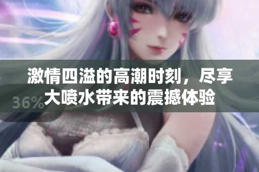激情四溢的高潮时刻，尽享大喷水带来的震撼体验