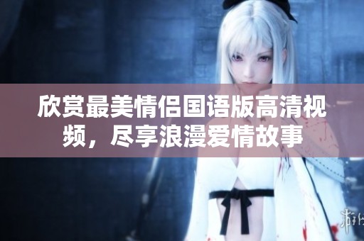 欣赏最美情侣国语版高清视频，尽享浪漫爱情故事