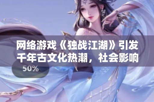 网络游戏《独战江湖》引发千年古文化热潮，社会影响深远