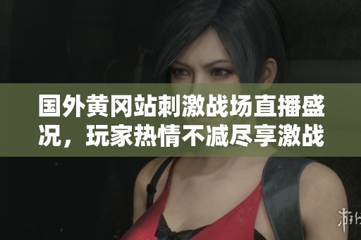 国外黄冈站刺激战场直播盛况，玩家热情不减尽享激战乐趣