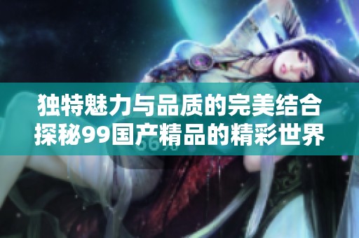 独特魅力与品质的完美结合探秘99国产精品的精彩世界