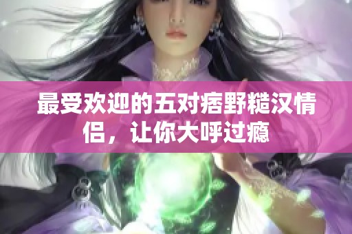 最受欢迎的五对痞野糙汉情侣，让你大呼过瘾
