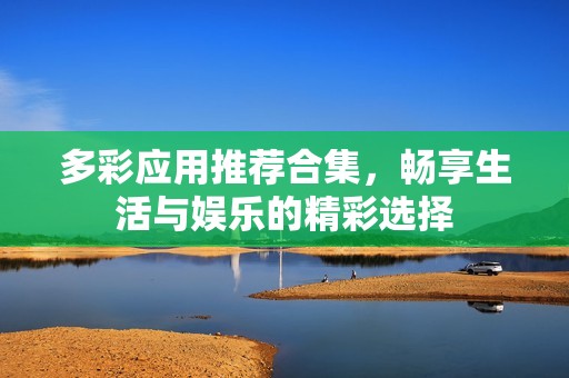 多彩应用推荐合集，畅享生活与娱乐的精彩选择