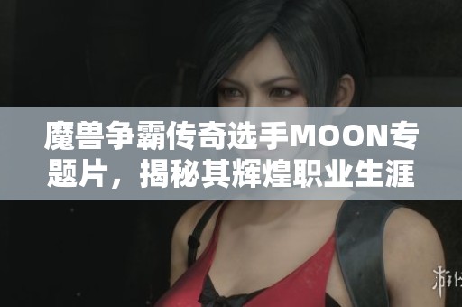 魔兽争霸传奇选手MOON专题片，揭秘其辉煌职业生涯与背后故事
