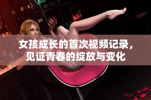 女孩成长的首次视频记录，见证青春的绽放与变化