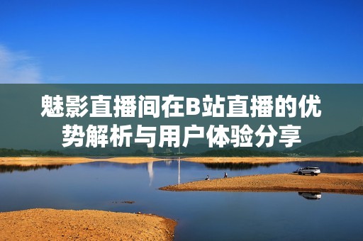 魅影直播间在B站直播的优势解析与用户体验分享