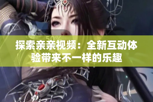 探索亲亲视频：全新互动体验带来不一样的乐趣