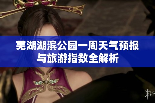 芜湖湖滨公园一周天气预报与旅游指数全解析