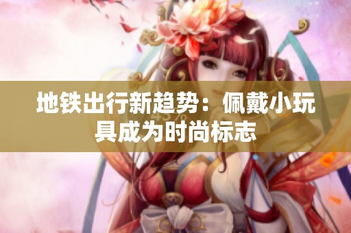 地铁出行新趋势：佩戴小玩具成为时尚标志