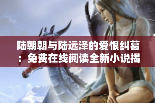 陆朝朝与陆远泽的爱恨纠葛：免费在线阅读全新小说揭秘