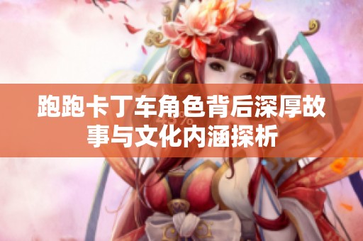 跑跑卡丁车角色背后深厚故事与文化内涵探析