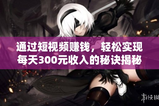 通过短视频赚钱，轻松实现每天300元收入的秘诀揭秘