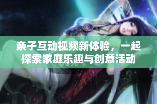 亲子互动视频新体验，一起探索家庭乐趣与创意活动