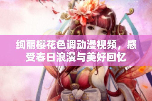 绚丽樱花色调动漫视频，感受春日浪漫与美好回忆