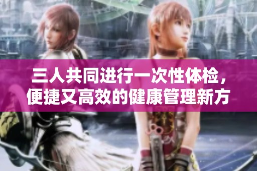 三人共同进行一次性体检，便捷又高效的健康管理新方式