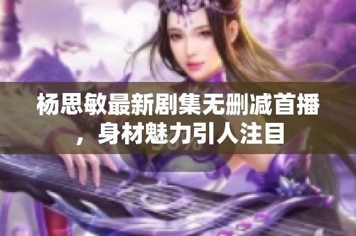 杨思敏最新剧集无删减首播，身材魅力引人注目