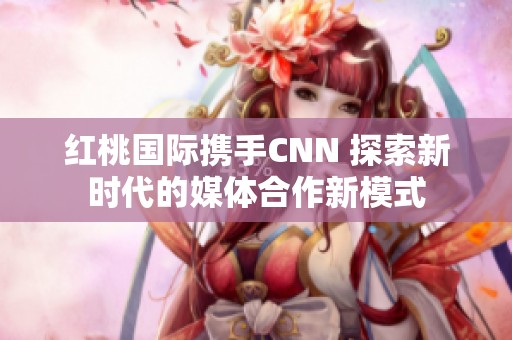 红桃国际携手CNN 探索新时代的媒体合作新模式