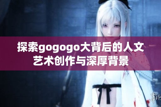 探索gogogo大背后的人文艺术创作与深厚背景