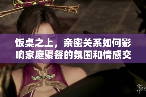 饭桌之上，亲密关系如何影响家庭聚餐的氛围和情感交流