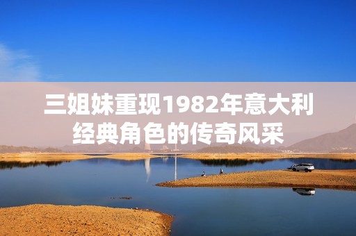 三姐妹重现1982年意大利经典角色的传奇风采