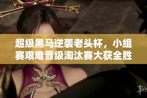 超级黑马逆袭老头杯，小组赛艰难晋级淘汰赛大获全胜