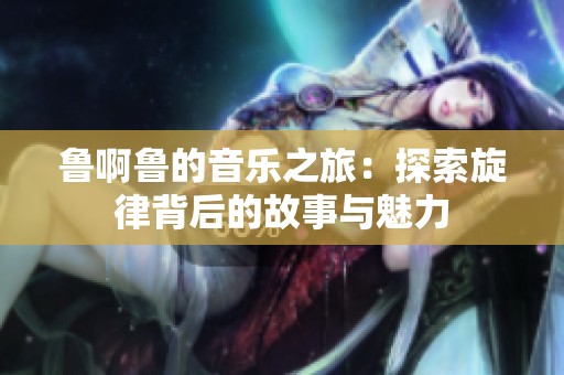 鲁啊鲁的音乐之旅：探索旋律背后的故事与魅力