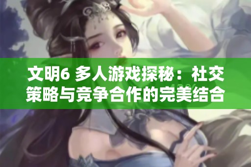 文明6 多人游戏探秘：社交策略与竞争合作的完美结合
