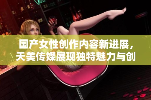 国产女性创作内容新进展，天美传媒展现独特魅力与创新理念